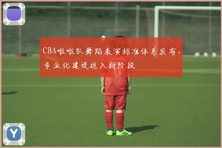 CBA啦啦队舞蹈表演标准体系发布，专业化建设迈入新阶段