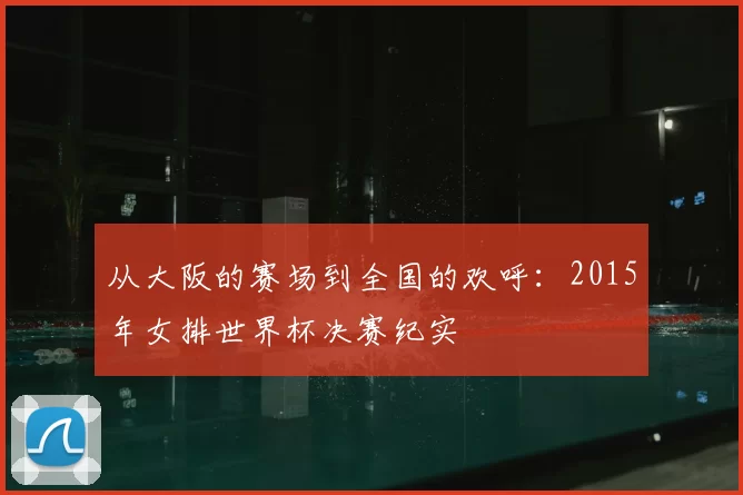 从大阪的赛场到全国的欢呼：2015年女排世界杯决赛纪实