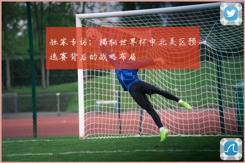 独家专访:揭秘世界杯中北美区预选赛背后的战略布局