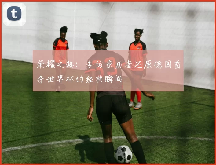 荣耀之路：专访亲历者还原德国首夺世界杯的经典瞬间