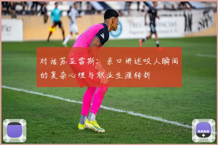 对话苏亚雷斯:亲口讲述咬人瞬间的复杂心理与职业生涯转折